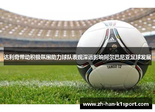 达利奇带动积极氛围助力球队表现深远影响阿尔巴尼亚足球发展