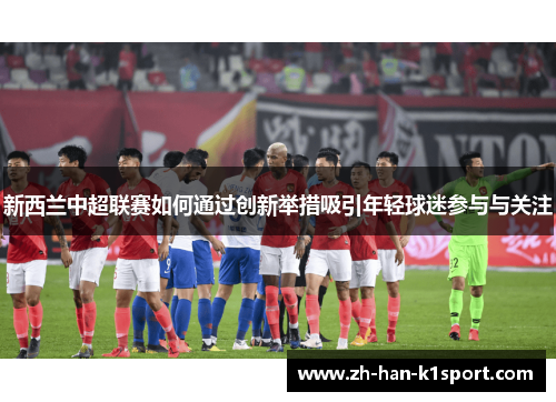 新西兰中超联赛如何通过创新举措吸引年轻球迷参与与关注