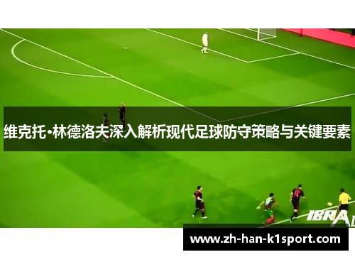 维克托·林德洛夫深入解析现代足球防守策略与关键要素