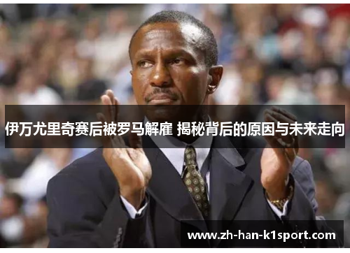 伊万尤里奇赛后被罗马解雇 揭秘背后的原因与未来走向