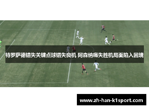特罗萨德错失关键点球错失良机 阿森纳痛失胜机局面陷入困境